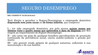 SEGURO DESEMPREGO
RES. CODEFAT Nº 754 DE 26.08.2015.
Terá direito a perceber o Seguro-Desemprego o empregado doméstico
dispensado sem justa causa ou de forma indireta, que comprove:
I - ter sido empregado doméstico, por pelo menos quinze meses nos
últimos vinte e quatro meses que antecedem à data da dispensa que deu
origem ao requerimento do Seguro-Desemprego;
II - não estar em gozo de qualquer benefício previdenciário de prestação
continuada da previdência social, exceto auxílio-acidente e pensão por
morte;
III - não possuir renda própria de qualquer natureza, suficiente à sua
manutenção e de sua família.
 
