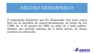 SEGURO DESEMPREGO
O empregado doméstico que for dispensado sem justa causa
fará jus ao benefício do seguro-desemprego, na forma da Lei
7.998, de 11 de janeiro de 1990, no valor de 1 (um) salário-
mínimo, por período máximo de 3 (três) meses, de forma
contínua ou alternada.
 