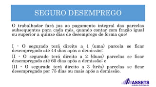 SEGURO DESEMPREGO
O trabalhador fará jus ao pagamento integral das parcelas
subsequentes para cada mês, quando contar com fração igual
ou superior a quinze dias de desemprego de forma que:
I - O segurado terá direito a 1 (uma) parcela se ficar
desempregado até 44 dias após a demissão;
II - O segurado terá direito a 2 (duas) parcelas se ficar
desempregado até 60 dias após a demissão; e
III - O segurado terá direito a 3 (três) parcelas se ficar
desempregado por 75 dias ou mais após a demissão.
 