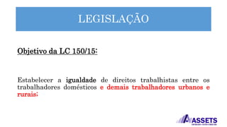 LEGISLAÇÃO
Objetivo da LC 150/15:
Estabelecer a igualdade de direitos trabalhistas entre os
trabalhadores domésticos e demais trabalhadores urbanos e
rurais;
 