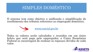 SIMPLES DOMÉSTICO
O sistema tem como objetivo a unificação e simplificação do
recolhimento dos tributos referentes ao empregado doméstico.
www.esocial.gov.br
Todos os valores serão calculados e reunidos em um único
boleto que será pago pelo empregador, a Caixa Econômica
Federal se encarregará de realizar os repasses devidos de cada
valor.
 