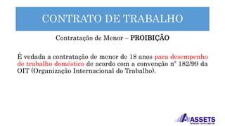 CONTRATO DE TRABALHO
Contratação de Menor – PROIBIÇÃO
É vedada a contratação de menor de 18 anos para desempenho
de trabalho doméstico de acordo com a convenção nº 182/99 da
OIT (Organização Internacional do Trabalho).
 