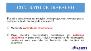 CONTRATO DE TRABALHO
Poderão estabelecer na relação de emprego, contrato por prazo
determinado do empregado doméstico:
a) Mediante contrato de experiência;
b) Para atender necessidades familiares de natureza
transitória e para substituição temporária de empregado
doméstico com contrato de trabalho interrompido ou
suspenso;
 
