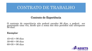 CONTRATO DE TRABALHO
Contrato de Experiência
O contrato de experiência não poderá exceder 90 dias, e poderá ser
prorrogado uma vez, desde que a soma dos dois períodos não ultrapasse
90 dias.
Exemplos:
45+45 = 90 dias
30+60 = 90 dias
60+30 = 90 dias
 