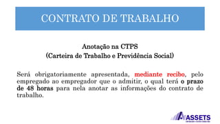 CONTRATO DE TRABALHO
Anotação na CTPS
(Carteira de Trabalho e Previdência Social)
Será obrigatoriamente apresentada, mediante recibo, pelo
empregado ao empregador que o admitir, o qual terá o prazo
de 48 horas para nela anotar as informações do contrato de
trabalho.
 