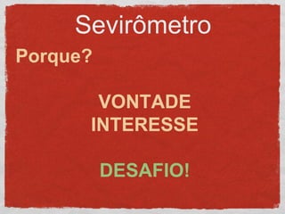 Sevirômetro
Porque?
VONTADE
INTERESSE
DESAFIO!
 
