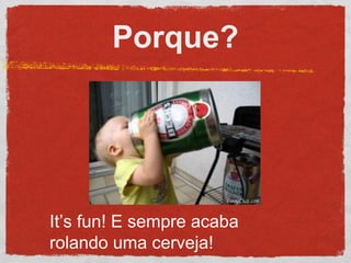 Porque?
It’s fun! E sempre acaba
rolando uma cerveja!
 