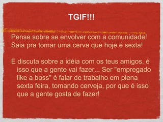 TGIF!!!
Pense sobre se envolver com a comunidade!
Saia pra tomar uma cerva que hoje é sexta!
E discuta sobre a idéia com os teus amigos, é
isso que a gente vai fazer... Ser "empregado
like a boss" é falar de trabalho em plena
sexta feira, tomando cerveja, por que é isso
que a gente gosta de fazer!
 
