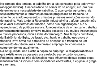 No começo dos tempos, o trabalho era a luta constante para sobreviver (acepção bíblica). A necessidade de comer de se abrigar, etc. era que determinava a necessidade de trabalhar. O avanço da agricultura, de seus instrumentos e ferramentas trouxe progressos ao trabalho. O advento do arado representou uma das primeiras revoluções no mundo do trabalho. Mais tarde, a Revolução Industrial viria a afetar também não só o valor e as formas de trabalho, como sua organização e até o aparecimento de políticas sociais. A necessidade de organizar o trabalho, principalmente quando envolve muitas pessoas e ou muitos instrumentos e muitos processos, criou a idéia do "emprego". Nos tempos primitivos, da Babilônia, do Egito, de Israel, etc., havia o trabalho escravo e o trabalho livre; havia até o trabalho de artesãos e o trabalho de um rudimento de ciência, mas não havia o emprego, tal como nós o compreendemos atualmente. Na Antiguidade, não existia a noção de emprego. A relação trabalhista que existia entre as pessoas era a relação escravizador-escravo. Podemos tomar as três civilizações mais influentes de sua época e que influenciaram o Ocidente com sociedades escravistas, a epípcia, a grega e a romana. 