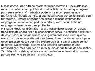   Nessa época, todo o trabalho era feito por escravos. Havia artesãos, mas estes não tinham patrões definidos, tinham clientes que pagavam por seus serviços. Os artesãos poderiam ser comparados aos profissionais liberais de hoje, já que trabalhavam por conta própria sem ter patrões. Para os artesãos não existe a relação empregador-empregado, portanto não podemos falar que o artesão tinha um emprego, apesar de ter uma profissão. Na Idade Média também não havia a noção de emprego. A relação trabalhista da época era a relação senhor-servo. A servidão é diferente da escavidão, já que os servos são ligeiramente mais livres que os escravos. Um servo podia sair das terras do senhor de terras e ir para onde quisesse, desde que não tivesse dívidas a pagar para o senhor de terras. Na servidão, o servo não trabalha para receber uma remuneração, mas para ter o direito de morar nas terras do seu senhor. Também não existe qualquer vínculo contratual entre os dois, mesmo porque senhor e servo eram analfabetos .   