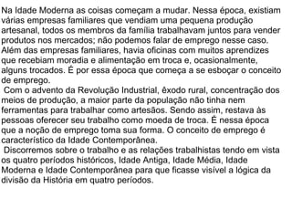 Na Idade Moderna as coisas começam a mudar. Nessa época, existiam várias empresas familiares que vendiam uma pequena produção artesanal, todos os membros da família trabalhavam juntos para vender produtos nos mercados; não podemos falar de emprego nesse caso. Além das empresas familiares, havia oficinas com muitos aprendizes que recebiam moradia e alimentação em troca e, ocasionalmente, alguns trocados. É por essa época que começa a se esboçar o conceito de emprego.    Com o advento da Revolução Industrial, êxodo rural, concentração dos meios de produção, a maior parte da população não tinha nem ferramentas para trabalhar como artesãos. Sendo assim, restava às pessoas oferecer seu trabalho como moeda de troca. É nessa época que a noção de emprego toma sua forma. O conceito de emprego é característico da Idade Contemporânea.    Discorremos sobre o trabalho e as relações trabalhistas tendo em vista os quatro períodos históricos, Idade Antiga, Idade Média, Idade Moderna e Idade Contemporânea para que ficasse visível a lógica da divisão da História em quatro períodos.   