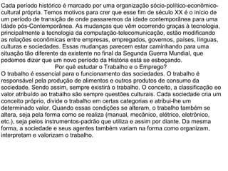 Cada período histórico é marcado por uma organização sócio-político-econômico-cultural própria. Temos motivos para crer que esse fim de século XX é o início de um período de transição de onde passaremos da idade contemporânea para uma Idade pós-Contemporânea. As mudanças que vêm ocorrendo graças à tecnologia, principalmente a tecnologia da computação-telecomunicação, estão modificando as relações econômicas entre empresas, empregados, governos, países, línguas, culturas e sociedades. Essas mudanças parecem estar caminhando para uma situação tão diferente da existente no final da Segunda Guerra Mundial, que podemos dizer que um novo período da História está se esboçando.  Por quê estudar o Trabalho e o Emprego?  O trabalho é essencial para o funcionamento das sociedades. O trabalho é responsável pela produção de alimentos e outros produtos de consumo da sociedade. Sendo assim, sempre existirá o trabalho. O conceito, a classificação eo valor atribuído ao trabalho são sempre questões culturais. Cada sociedade cria um conceito próprio, divide o trabalho em certas categorias e atribui-lhe um determinado valor. Quando essas condições se alteram, o trabalho também se altera, seja pela forma como se realiza (manual, mecânico, elétrico, eletrônico, etc.), seja pelos instrumentos-padrão que utiliza e assim por diante. Da mesma forma, a sociedade e seus agentes também variam na forma como organizam, interpretam e valorizam o trabalho.  