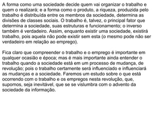 A forma como uma sociedade decide quem vai organizar o trabalho e quem o realizará; e a forma como o produto, a riqueza, produzida pelo trabalho é distribuída entre os membros da sociedade, determina as divisões de classes sociais. O trabalho é, talvez, o principal fator que determina a sociedade, suas estruturas e funcionamento; o inverso também é verdadeiro. Assim, enquanto existir uma sociedade, existirá trabalho, pois aquela não pode existir sem esta (o mesmo pode não ser verdadeiro em relação ao emprego).    Fica claro que compreender o trabalho e o emprego é importante em qualquer ocasião e época; mas é mais importante ainda entender o trabalho quando a sociedade está em um processo de mudança, de revolução; pois o trabalho certamente será influenciado e influenciará as mudanças e a sociedade. Faremos um estudo sobre o que está ocorrendo com o trabalho e os empregos nesta revolução, que, supomos, seja inevitável, que se se vislumbra com o advento da sociedade da informação. 