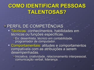 COMO IDENTIFICAR PESSOAS TALENTOSAS? PERFIL DE COMPETÊNCIAS Técnicas:  conhecimentos, habilidades em técnicas ou funções específicas. Ex: desenhista, técnico em contabilidade, programador de computador. Comportamentais:  atitudes e comportamentos compatíveis com as atribuições a serem desempenhadas. Iniciativa, criatividade, relacionamento interpessoal, comunicação verbal, liderança. 
