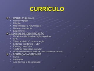CURRÍCULO 1 – DADOS PESSOAIS Nome completo: Filiação: Nacionalidade e Naturalidade: Data de nascimento: Estado Civil: 2 – DADOS DE IDENTIFICAÇÃO Carteira de identidade e órgão expedidor: CPF: Título de eleitor nº - zona – seção: Endereço  residencial – CEP Endereço eletrônico: Telefones residencial e celular: Outro endereço e/ou telefone para contato ou recado: 3 –  FORMAÇÃO ACADÊMICA Curso: Instituição: Ano de início e de conclusão: 