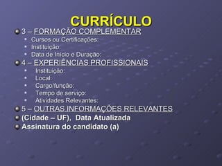 CURRÍCULO 3 –  FORMAÇÃO COMPLEMENTAR Cursos ou Certificações: Instituição: Data de Início e Duração: 4 –  EXPERIÊNCIAS PROFISSIONAIS Instituição: Local: Cargo/função: Tempo de serviço: Atividades Relevantes: 5 –  OUTRAS INFORMAÇÕES RELEVANTES (Cidade – UF),  Data Atualizada Assinatura do candidato (a) 