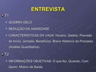 ENTREVISTA T1  QUEBRA GELO REDUÇÃO DA ANSIEDADE CARACTERÍSTICAS DA VAGA: Horário, Salário, Previsão de Início, Jornada, Benefícios, Breve Histórico do Processo (Análise Quantitativa). T2 INFORMAÇÕES OBJETIVAS: O que fez, Quando, Com Quem, Motivo de Saída. 