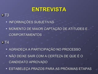 ENTREVISTA T3  INFORMAÇÕES SUBJETIVAS MOMENTO DE MAIOR CAPTAÇÃO DE ATITUDES E COMPORTAMENTOS T4 AGRADEÇA A PARTICIPAÇÃO NO PROCESSO NÃO DEIXE SAIR COM A CERTEZA DE QUE É O CANDIDATO APROVADO ESTABELEÇA PRAZOS PARA AS PRÓXIMAS ETAPAS  