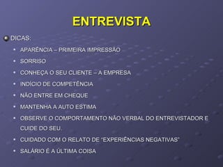 ENTREVISTA DICAS:  APARÊNCIA – PRIMEIRA IMPRESSÃO SORRISO CONHEÇA O SEU CLIENTE – A EMPRESA INDÍCIO DE COMPETÊNCIA NÃO ENTRE EM CHEQUE MANTENHA A AUTO ESTIMA OBSERVE O COMPORTAMENTO NÃO VERBAL DO ENTREVISTADOR E CUIDE DO SEU. CUIDADO COM O RELATO DE “EXPERIÊNCIAS NEGATIVAS” SALÁRIO É A ÚLTIMA COISA 
