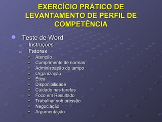 EXERCÍCIO PRÁTICO DE LEVANTAMENTO DE PERFIL DE COMPETÊNCIA Teste de Word Instruções Fatores Atenção  Cumprimento de normas Administração do tempo Organização Ética Disponibilidade Cuidado nas tarefas Foco em Resultado Trabalhar sob pressão Negociação Argumentação 