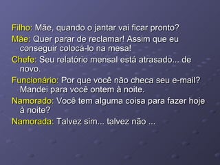 Filho:  Mãe, quando o jantar vai ficar pronto? Mãe:  Quer parar de reclamar! Assim que eu conseguir colocá-lo na mesa! Chefe:  Seu relatório mensal está atrasado... de novo. Funcionário:  Por que você não checa seu e-mail? Mandei para você ontem à noite. Namorado:  Você tem alguma coisa para fazer hoje à noite? Namorada:  Talvez sim... talvez não ... 