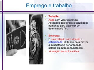 Emprego e trabalho
• Trabalho:
• Ação com vigor dinâmico.
Aplicação das forças e faculdades
humanas para alcançar um
determinado fim.
• Emprego:
• É uma relação com vínculo e
estabilidade. Utilizado para prover
a subsistência por ordenado,
salário ou outra remuneração.
• A relação em si é estática.
 