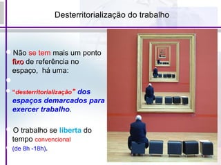 Desterritorialização do trabalho
Não se tem mais um ponto
fixofixo de referência no
espaço, há uma:

“desterritorialização" dos
espaços demarcados para
exercer trabalho.
O trabalho se liberta do
tempo convencional
(de 8h -18h).
 