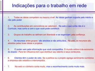 Indicações para o trabalho em rede
• 1. Todas as ideias competem no mesmo nível. As ideias ganham suporte pelo mérito e
não pelo poder
• 2. As contribuições em convivência se valorizam . Na web o que conta não é o
Currículo, mas como e com o que você pode contribuir.
• 3. Grupos de trabalho se definem em liberdade e se organizam pela confiança.
• 4. Os recursos entre grupos são atraídos e não atribuídos. Na web, os recursos são
atraídos pelas boas ideias e projetos.
• 5. O poder vem pela informação que você compartilha. O mundo online é da economia
do doador. Para ter influencia tem que distribuir seu talento e seus conteúdos.
• 6. Clientes têm o poder de veto. Se a política ou o projeto agrega sentimento contrários
a empresa são vetados e interrompidos.
• 7. Na web a o dinheiro conta muito, mas o reconhecimento conta muito mais.
 
