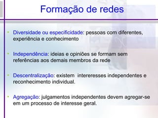 Formação de redes
• Diversidade ou especificidade: pessoas com diferentes,
experiência e conhecimento
• Independência: ideias e opiniões se formam sem
referências aos demais membros da rede
• Descentralização: existem intereresses independentes e
reconhecimento individual.
• Agregação: julgamentos independentes devem agregar-se
em um processo de interesse geral.
 