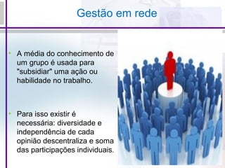 Gestão em rede
• A média do conhecimento de
um grupo é usada para
"subsidiar" uma ação ou
habilidade no trabalho.
• Para isso existir é
necessária: diversidade e
independência de cada
opinião descentraliza e soma
das participações individuais.
 