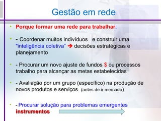 Gestão em rede
• Porque formar uma rede para trabalhar:
• - Coordenar muitos indivíduos e construir uma
"inteligência coletiva”  decisões estratégicas e
planejamento
• - Procurar um novo ajuste de fundos $ ou processos
trabalho para alcançar as metas estabelecidas
• - Avaliação por um grupo (específico) na produção de
novos produtos e serviços (antes de ir mercado)
• - Procurar solução para problemas emergentes
instrumentosinstrumentos
 
