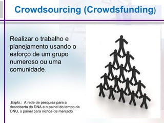 Crowdsourcing (Crowdsfunding)
Realizar o trabalho e
planejamento usando o
esforço de um grupo
numeroso ou uma
comunidade.
.Explo.: A rede de pesquisa para a
descoberta do DNA e o painel do tempo da
ONU, o painel para nichos de mercado
 