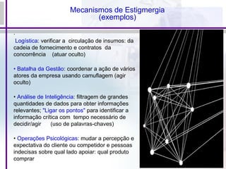 Mecanismos de Estigmergia
(exemplos)
.
Logística: verificar a circulação de insumos: da
cadeia de fornecimento e contratos da
concorrência (atuar oculto)
• Batalha da Gestão: coordenar a ação de vários
atores da empresa usando camuflagem (agir
oculto)
• Análise de Inteligência: filtragem de grandes
quantidades de dados para obter informações
relevantes; "Ligar os pontos" para identificar a
informação crítica com tempo necessário de
decidir/agir (uso de palavras-chaves)
• Operações Psicológicas: mudar a percepção e
expectativa do cliente ou competidor e pessoas
indecisas sobre qual lado apoiar: qual produto
comprar
 