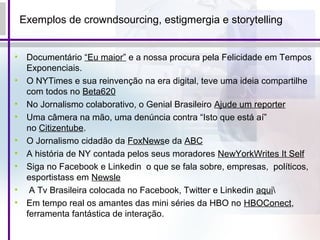 Exemplos de crowndsourcing, estigmergia e storytelling
• Documentário “Eu maior” e a nossa procura pela Felicidade em Tempos
Exponenciais.
• O NYTimes e sua reinvenção na era digital, teve uma ideia compartilhe
com todos no Beta620
• No Jornalismo colaborativo, o Genial Brasileiro Ajude um reporter
• Uma câmera na mão, uma denúncia contra “Isto que está aí”
no Citizentube.
• O Jornalismo cidadão da FoxNewse da ABC
• A história de NY contada pelos seus moradores NewYorkWrites It Self
• Siga no Facebook e Linkedin o que se fala sobre, empresas, políticos,
esportistass em Newsle
• A Tv Brasileira colocada no Facebook, Twitter e Linkedin aqui
• Em tempo real os amantes das mini séries da HBO no HBOConect,
ferramenta fantástica de interação.
 