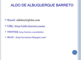 ALDO DE ALBUQUERQUE BARRETO
 Email: aldobar@globo.com
 URL: http://aldo.barreto.name
 TWITTER: http://twitter.com/aldoibct
 BLOG : http://avoantes.blogspot.com/
 