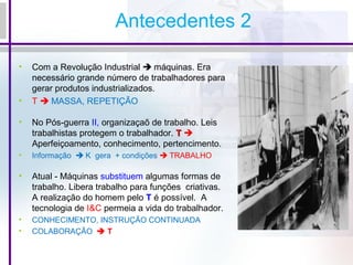 Antecedentes 2
• Com a Revolução Industrial  máquinas. Era
necessário grande número de trabalhadores para
gerar produtos industrializados.
• T  MASSA, REPETIÇÃO
• No Pós-guerra II, organizaçaõ de trabalho. Leis
trabalhistas protegem o trabalhador. TT 
Aperfeiçoamento, conhecimento, pertencimento.
• Informação  K gera + condições  TRABALHO
• Atual - Máquinas substituem algumas formas de
trabalho. Libera trabalho para funções criativas.
A realização do homem pelo T é possível. A
tecnologia de I&C permeia a vida do trabalhador.
• CONHECIMENTO, INSTRUÇÃO CONTINUADA
• COLABORAÇÃO  T
 