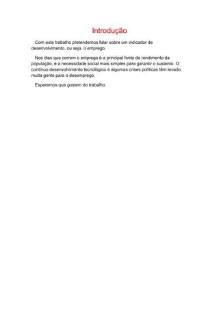 Introdução
Com este trabalho pretendemos falar sobre um indicador de
desenvolvimento, ou seja, o emprego.
Nos dias que correm o emprego é a principal fonte de rendimento da
população, é a necessidade social mais simples para garantir o sustento. O
contínuo desenvolvimento tecnológico e algumas crises políticas têm levado
muita gente para o desemprego.
Esperemos que gostem do trabalho.
 