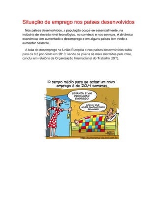 Situação de emprego nos países desenvolvidos
Nos países desenvolvidos, a população ocupa-se essencialmente, na
indústria de elevado nível tecnológico, no comércio e nos serviços. A dinâmica
económica tem aumentado o desemprego e em alguns países tem vindo a
aumentar bastante.
A taxa de desemprego na União Europeia e nos países desenvolvidos subiu
para os 8,8 por cento em 2010, sendo os jovens os mais afectados pela crise,
conclui um relatório da Organização Internacional do Trabalho (OIT).
 