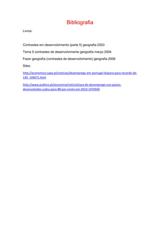 Bibliografia
Livros:
Contrastes em desenvolvimento (parte 5) geografia 2003
Tema 5 contrastes de desenvolvimento geografia março 2004
Fazer geografia (contrastes de desenvolvimento) geografia 2008
Sites:
http://economico.sapo.pt/noticias/desemprego-em-portugal-dispara-para-recorde-de-
149_144671.html
http://www.publico.pt/economia/noticia/taxa-de-desemprego-nos-paises-
desenvolvidos-subiu-para-88-por-cento-em-2010-1476926
 