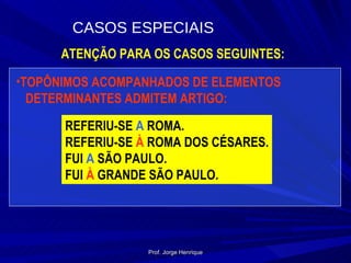 ATENÇÃO PARA OS CASOS SEGUINTES: TOPÔNIMOS ACOMPANHADOS DE ELEMENTOS  DETERMINANTES ADMITEM ARTIGO: REFERIU-SE  A  ROMA. REFERIU-SE  À  ROMA DOS CÉSARES. FUI  A  SÃO PAULO. FUI  À  GRANDE SÃO PAULO. CASOS ESPECIAIS Prof. Jorge Henrique 