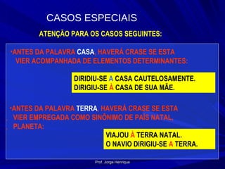 ATENÇÃO PARA OS CASOS SEGUINTES: ANTES DA PALAVRA  CASA , HAVERÁ CRASE SE ESTA  VIER ACOMPANHADA DE ELEMENTOS DETERMINANTES: DIRIDIU-SE  A  CASA CAUTELOSAMENTE. DIRIGIU-SE  À  CASA DE SUA MÃE. ANTES DA PALAVRA  TERRA , HAVERÁ CRASE SE ESTA  VIER EMPREGADA COMO SINÔNIMO DE PAÍS NATAL, PLANETA: VIAJOU  À  TERRA NATAL. O NAVIO DIRIGIU-SE  A  TERRA. CASOS ESPECIAIS Prof. Jorge Henrique 