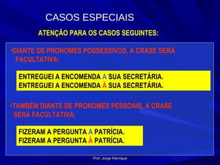 ATENÇÃO PARA OS CASOS SEGUINTES: DIANTE DE PRONOMES POSSESSIVOS, A CRASE SERÁ  FACULTATIVA: ENTREGUEI A ENCOMENDA  A  SUA SECRETÁRIA. ENTREGUEI A ENCOMENDA  À  SUA SECRETÁRIA. TAMBÉM DIANTE DE PRONOMES PESSOAIS, A CRASE  SERÁ FACULTATIVA: FIZERAM A PERGUNTA  A  PATRÍCIA. FIZERAM A PERGUNTA  À  PATRÍCIA. CASOS ESPECIAIS Prof. Jorge Henrique 