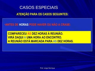 ATENÇÃO PARA OS CASOS SEGUINTES: ANTES DE  HORAS  PODE HAVER OU NÃO A CRASE: COMPARECEU  ÀS  DEZ HORAS À REUNIÃO. VIRÁ DAQUI  A  UMA HORA AO ENCONTRO. A REUNIÃO ESTÁ MARCADA PARA  AS  DEZ HORAS. CASOS ESPECIAIS Prof. Jorge Henrique 