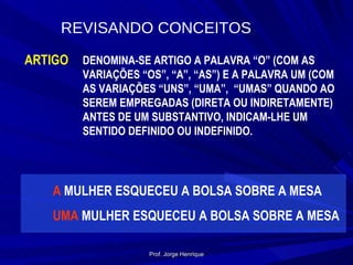 REVISANDO CONCEITOS ARTIGO DENOMINA-SE ARTIGO A PALAVRA “O” (COM AS VARIAÇÕES “OS”, “A”, “AS”) E A PALAVRA UM (COM AS VARIAÇÕES “UNS”, “UMA”,  “UMAS” QUANDO AO SEREM EMPREGADAS (DIRETA OU INDIRETAMENTE) ANTES DE UM SUBSTANTIVO, INDICAM-LHE UM SENTIDO DEFINIDO OU INDEFINIDO. A  MULHER ESQUECEU A BOLSA SOBRE A MESA UMA  MULHER ESQUECEU A BOLSA SOBRE A MESA Prof. Jorge Henrique 