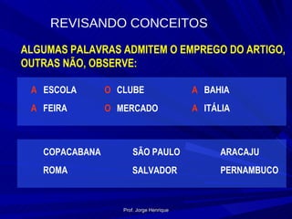 REVISANDO   CONCEITOS ALGUMAS PALAVRAS ADMITEM O EMPREGO DO ARTIGO, OUTRAS NÃO, OBSERVE: ESCOLA A FEIRA A CLUBE O MERCADO O BAHIA A ITÁLIA A COPACABANA ROMA SÃO PAULO SALVADOR ARACAJU PERNAMBUCO Prof. Jorge Henrique 