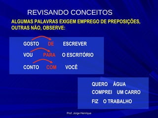 REVISANDO CONCEITOS ALGUMAS PALAVRAS EXIGEM EMPREGO DE PREPOSIÇÕES, OUTRAS NÃO, OBSERVE: GOSTO DE ESCREVER VOU PARA O ESCRITÓRIO CONTO COM VOCÊ QUERO ÁGUA COMPREI UM CARRO FIZ O TRABALHO Prof. Jorge Henrique 