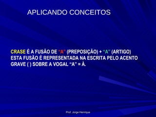 CRASE  É A FUSÃO DE  “A”  (PREPOSIÇÃO) +  “A”  (ARTIGO) ESTA FUSÃO É REPRESENTADA NA ESCRITA PELO ACENTO GRAVE ( ` ) SOBRE A VOGAL “A” = À. APLICANDO CONCEITOS Prof. Jorge Henrique 