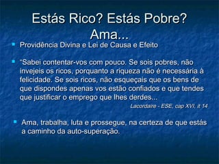 



Estás Rico? Estás Pobre?
Ama...

Providência Divina e Lei de Causa e Efeito

“Sabei contentar-vos com pouco. Se sois pobres, não
invejeis os ricos, porquanto a riqueza não é necessária à
felicidade. Se sois ricos, não esqueçais que os bens de
que dispondes apenas vos estão confiados e que tendes
que justificar o emprego que lhes derdes...

Lacordaire - ESE, cap XVI, it 14



Ama, trabalha, luta e prossegue, na certeza de que estás
a caminho da auto-superação.

 