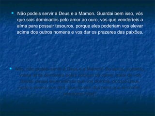 



Não podeis servir a Deus e a Mamon. Guardai bem isso, vós
que sois dominados pelo amor ao ouro, vós que venderíeis a
alma para possuir tesouros, porque eles poderiam vos elevar
acima dos outros homens e vos dar os prazeres das paixões.

Não, não podeis servir a Deus e a Mamon! Se sentis, portanto,
vossa alma dominada pelas cobiças da carne, tratai de vos
libertar dessa dependência que vos domina, porque Deus,
justo e severo vos dirá: Que fizeste dos bens que te confiei,
mordomo infiel?

 