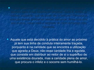 



Essa poderosa fonte de boas obras, tu a empregaste
apenas para a tua satisfação pessoal. Qual é, então, a
melhor utilização que se pode dar à fortuna? Procurai a
solução desse problema nestas palavras: Amai-vos uns
aos outros, nelas está o segredo do bom emprego das
riquezas.

Aquele que está decidido à prática do amor ao próximo
já tem sua linha de conduta inteiramente traçada,
porquanto é na caridade que se encontra a utilização
que agrada a Deus; não essa caridade fria e egoísta,
que consiste em distribuir ao redor de si o supérfluo de
uma existência dourada, mas a caridade plena de amor,
que procura o infeliz e o socorre sem humilhá-lo.

 